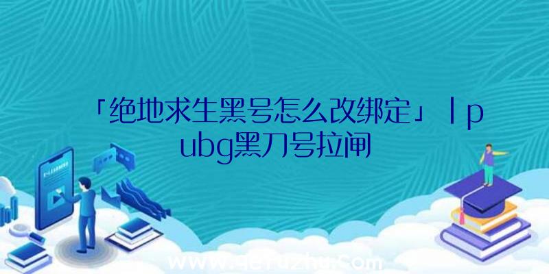 「绝地求生黑号怎么改绑定」|pubg黑刀号拉闸